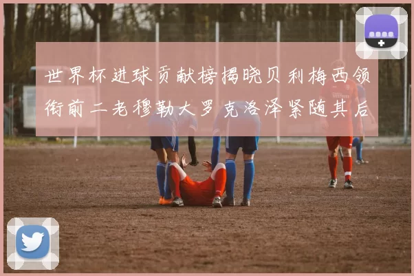 世界杯进球贡献榜揭晓贝利梅西领衔前二老穆勒大罗克洛泽紧随其后