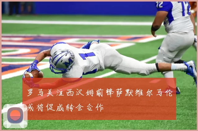 罗马关注西汉姆前锋萨默维尔马伦或将促成转会合作