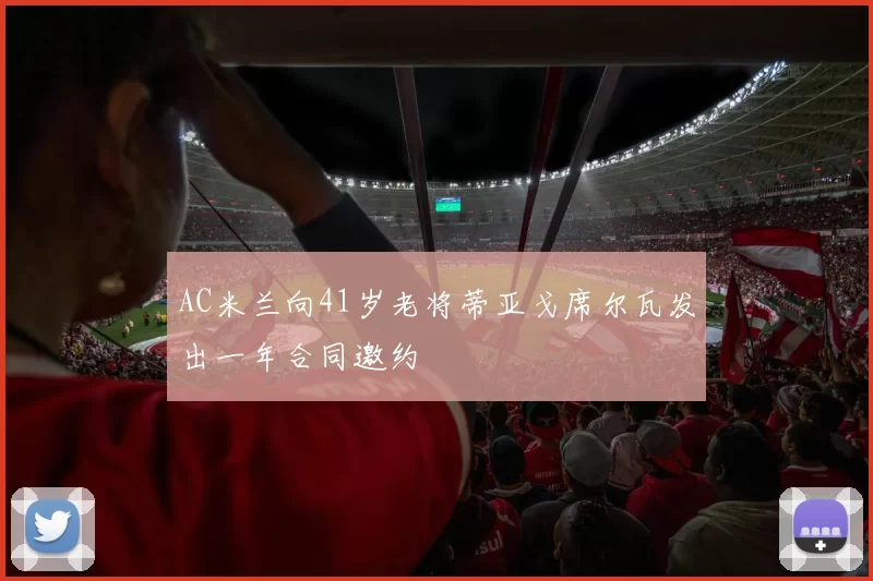 AC米兰向41岁老将蒂亚戈席尔瓦发出一年合同邀约