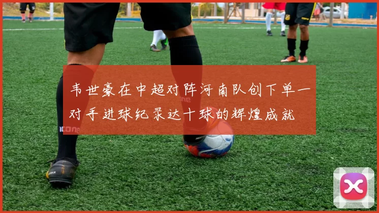 韦世豪在中超对阵河南队创下单一对手进球纪录达十球的辉煌成就