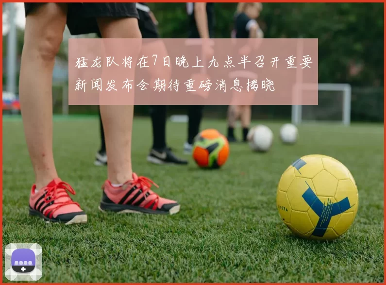 猛龙队将在7日晚上九点半召开重要新闻发布会期待重磅消息揭晓