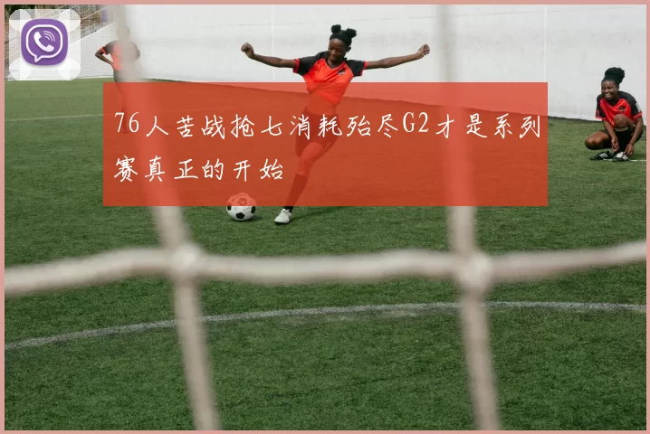 76人苦战抢七消耗殆尽G2才是系列赛真正的开始