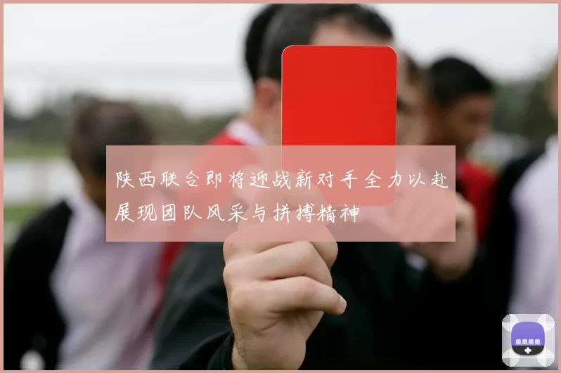 陕西联合即将迎战新对手全力以赴展现团队风采与拼搏精神