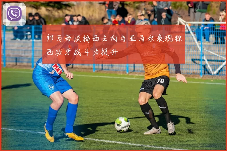 邦马蒂谈梅西去向与亚马尔表现称西班牙战斗力提升