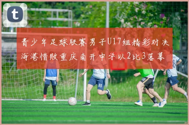 青少年足球联赛男子U17组精彩对决海港惜败重庆南开中学以2比3落幕