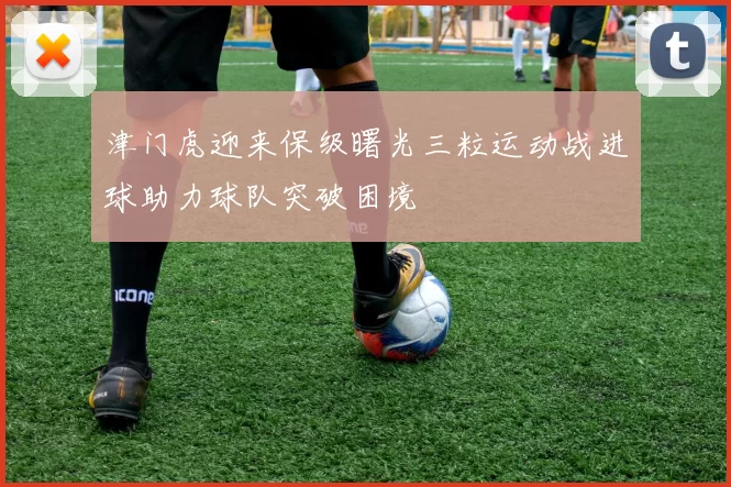 津门虎迎来保级曙光三粒运动战进球助力球队突破困境