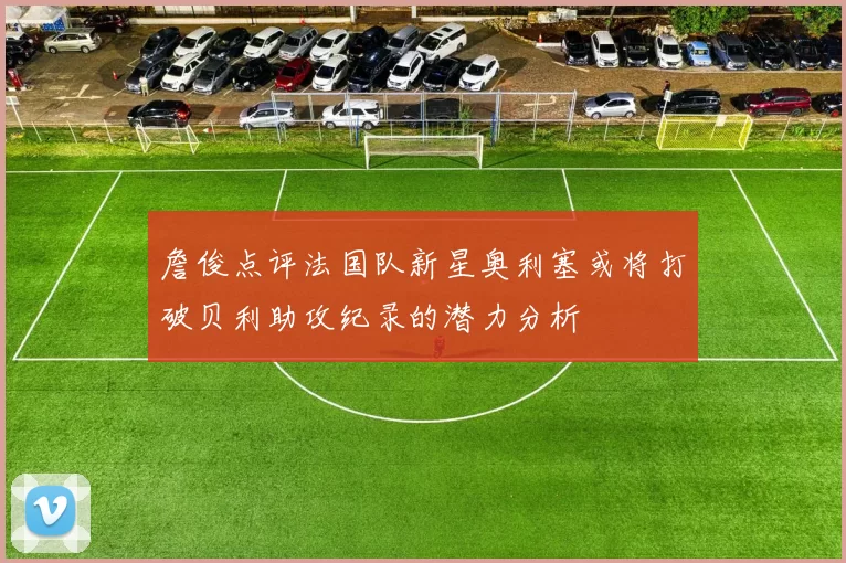 詹俊点评法国队新星奥利塞或将打破贝利助攻纪录的潜力分析