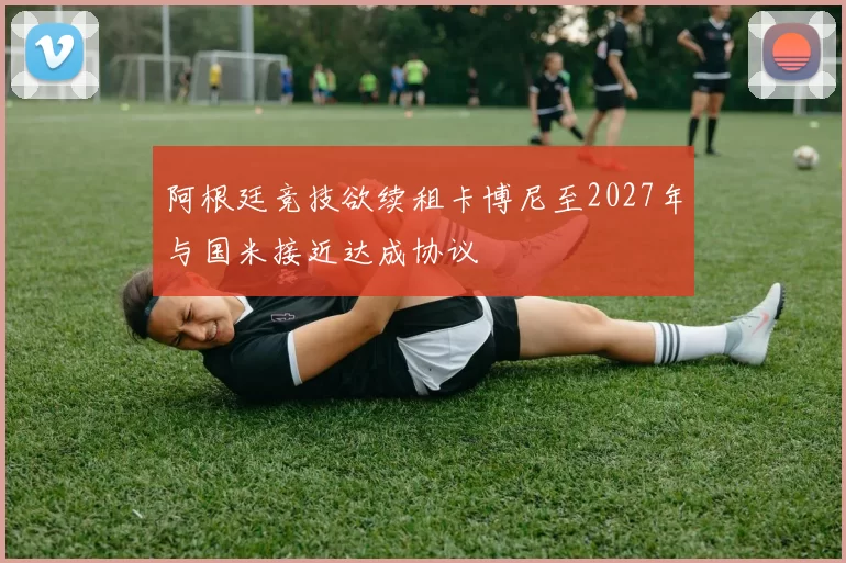 阿根廷竞技欲续租卡博尼至2027年与国米接近达成协议