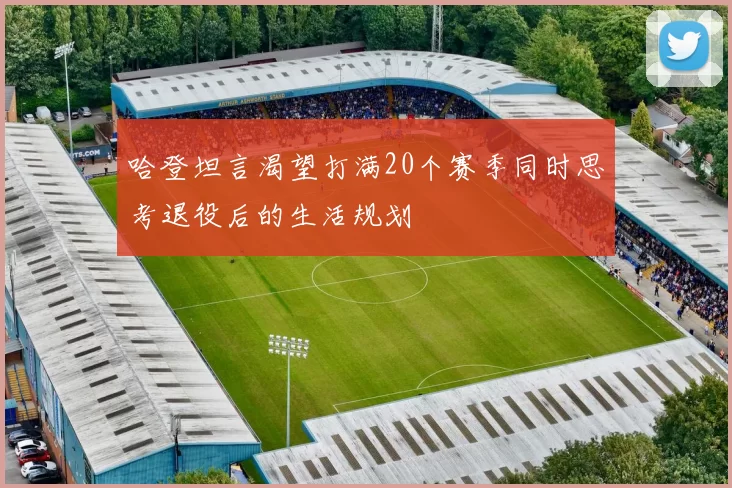 哈登坦言渴望打满20个赛季同时思考退役后的生活规划