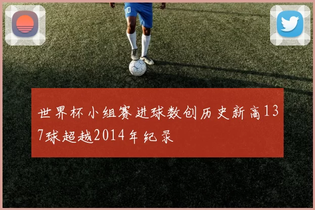 世界杯小组赛进球数创历史新高137球超越2014年纪录