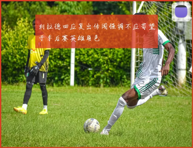利拉德回应复出传闻强调不应寄望于季后赛英雄角色