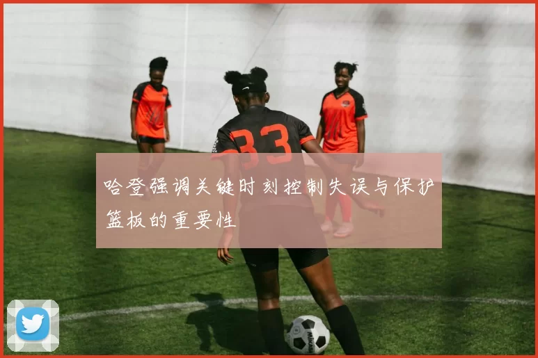 哈登强调关键时刻控制失误与保护篮板的重要性