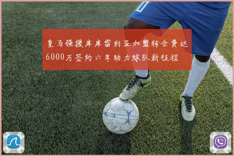 皇马强援库库雷利亚加盟转会费达6000万签约六年助力球队新征程