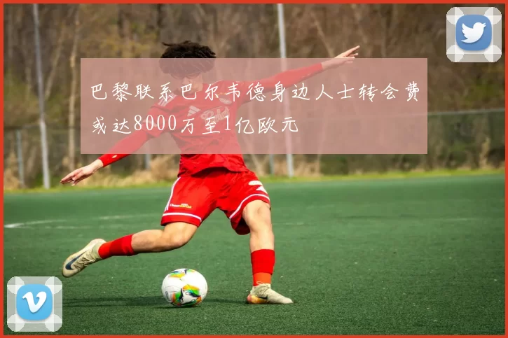 巴黎联系巴尔韦德身边人士转会费或达8000万至1亿欧元