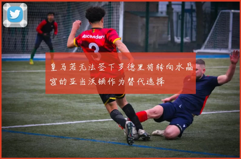 皇马若无法签下罗德里将转向水晶宫的亚当沃顿作为替代选择